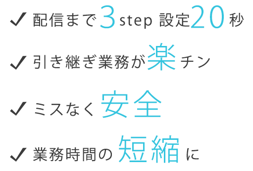 配信まで3step 設定20秒 引き継ぎ業務が楽チン ミスなく安全 業務時間の短縮に