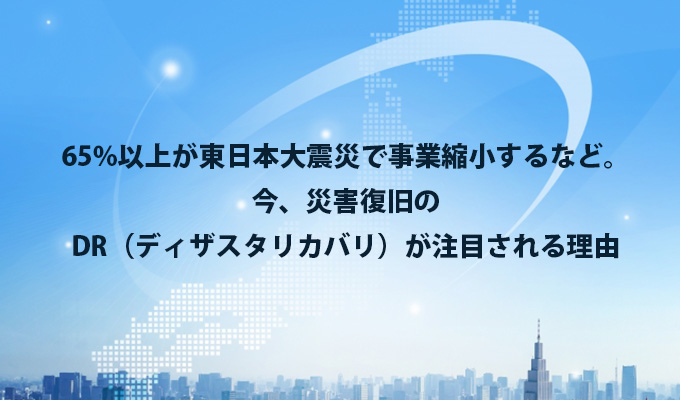 65%以上が東日本大震災で事業縮小するなど。今、災害復旧のDR（ディザスタリカバリ）が注目される理由