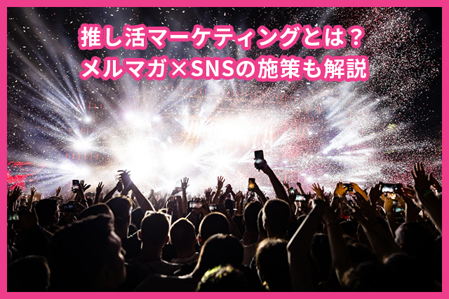 推し活マーケティングとは？メルマガ×SNSの施策も解説
